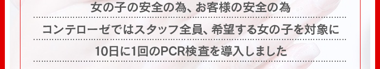 女の子の安全の為、お客様の安全の為、コンテローゼではスタッフ全員と希望する女の子を対象に１０日に一回のPCR検査を導入しました。