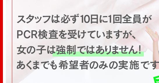 スタッフは必ず１０日に一回全員がPCR検査を受けていますが、女の子は、強制ではありません！あくまでも希望者のみの実施です。