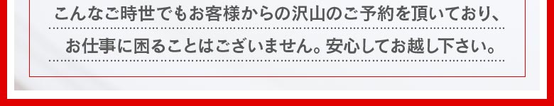こんなご時世でも沢山のお客様からご予約をいただいており、お仕事に困ることはございません。安心してお越しください。